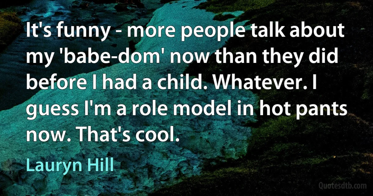 It's funny - more people talk about my 'babe-dom' now than they did before I had a child. Whatever. I guess I'm a role model in hot pants now. That's cool. (Lauryn Hill)