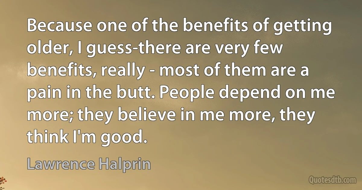 Because one of the benefits of getting older, I guess-there are very few benefits, really - most of them are a pain in the butt. People depend on me more; they believe in me more, they think I'm good. (Lawrence Halprin)