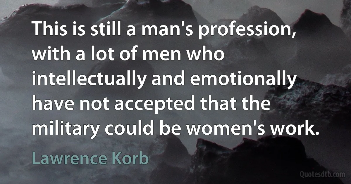 This is still a man's profession, with a lot of men who intellectually and emotionally have not accepted that the military could be women's work. (Lawrence Korb)