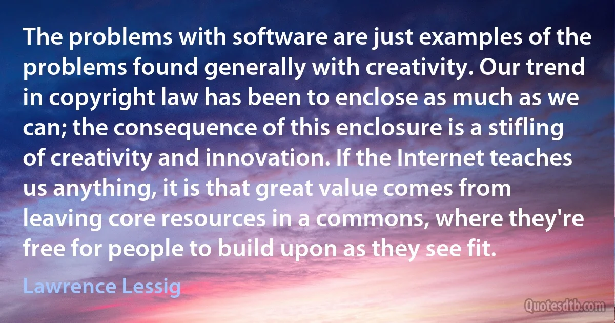 The problems with software are just examples of the problems found generally with creativity. Our trend in copyright law has been to enclose as much as we can; the consequence of this enclosure is a stifling of creativity and innovation. If the Internet teaches us anything, it is that great value comes from leaving core resources in a commons, where they're free for people to build upon as they see fit. (Lawrence Lessig)