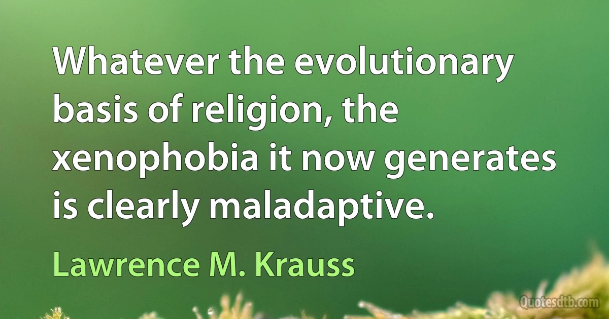 Whatever the evolutionary basis of religion, the xenophobia it now generates is clearly maladaptive. (Lawrence M. Krauss)