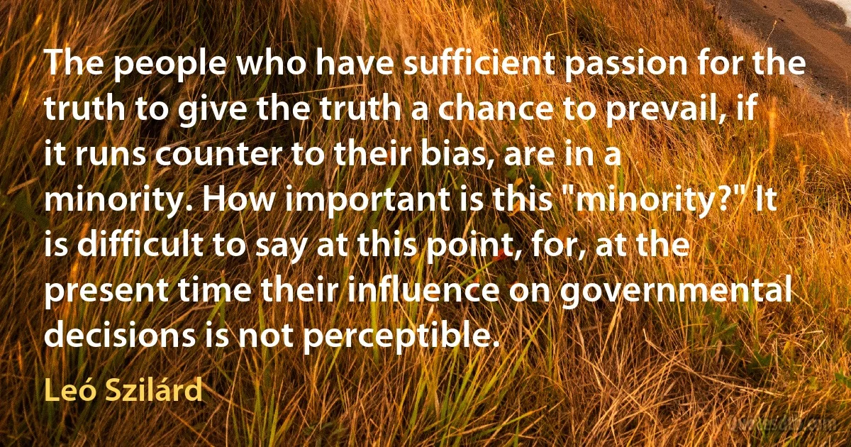 The people who have sufficient passion for the truth to give the truth a chance to prevail, if it runs counter to their bias, are in a minority. How important is this "minority?" It is difficult to say at this point, for, at the present time their influence on governmental decisions is not perceptible. (Leó Szilárd)