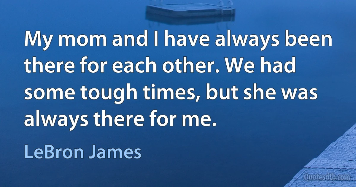 My mom and I have always been there for each other. We had some tough times, but she was always there for me. (LeBron James)