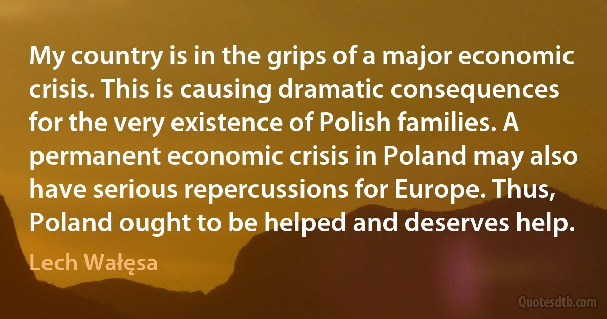 My country is in the grips of a major economic crisis. This is causing dramatic consequences for the very existence of Polish families. A permanent economic crisis in Poland may also have serious repercussions for Europe. Thus, Poland ought to be helped and deserves help. (Lech Wałęsa)