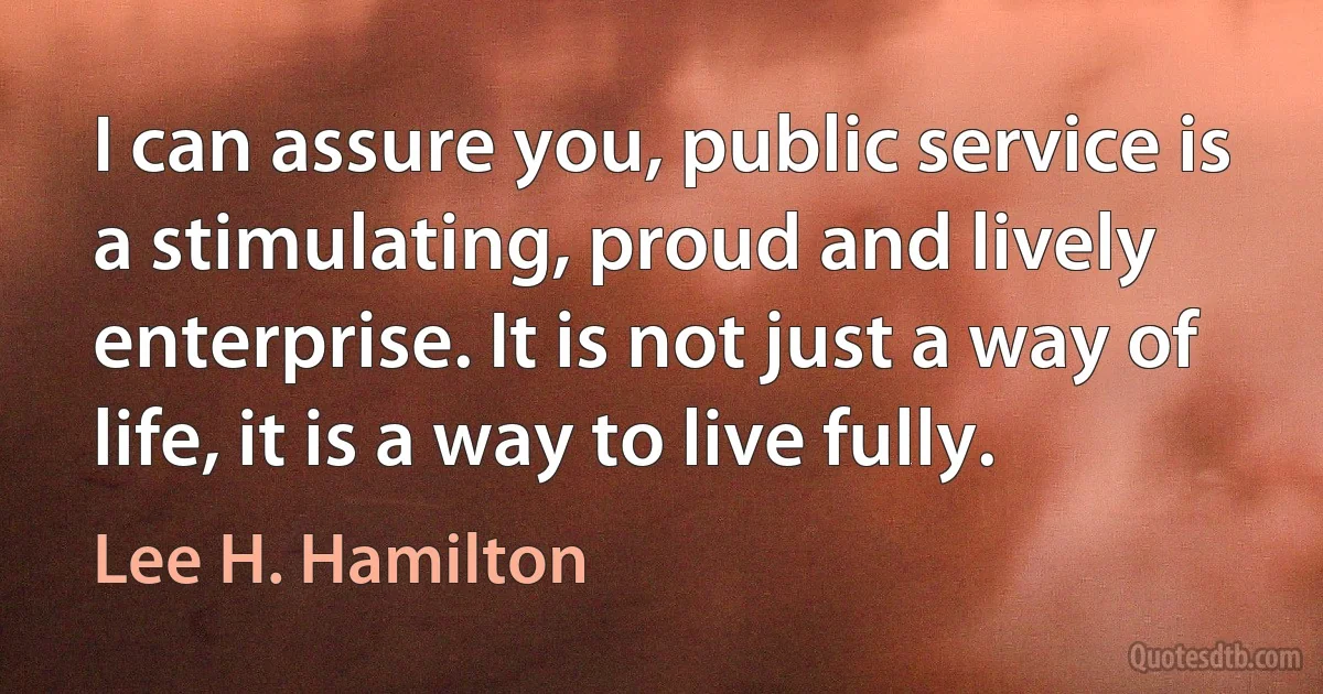 I can assure you, public service is a stimulating, proud and lively enterprise. It is not just a way of life, it is a way to live fully. (Lee H. Hamilton)