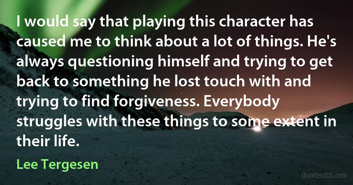 I would say that playing this character has caused me to think about a lot of things. He's always questioning himself and trying to get back to something he lost touch with and trying to find forgiveness. Everybody struggles with these things to some extent in their life. (Lee Tergesen)