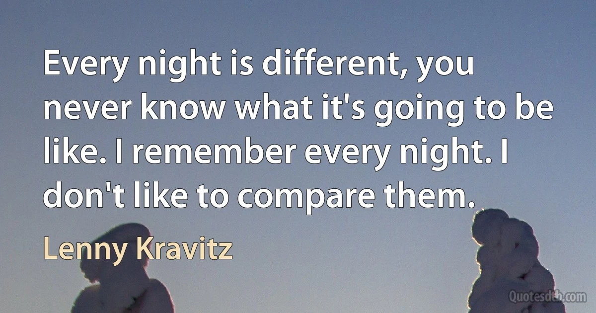 Every night is different, you never know what it's going to be like. I remember every night. I don't like to compare them. (Lenny Kravitz)