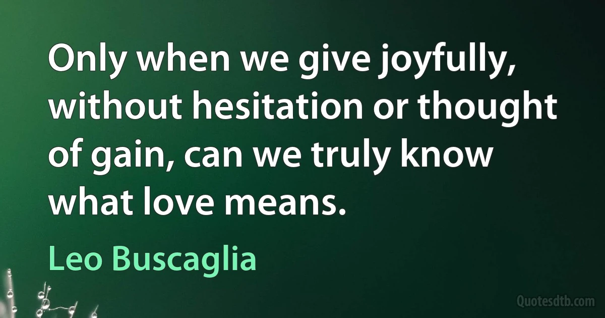 Only when we give joyfully, without hesitation or thought of gain, can we truly know what love means. (Leo Buscaglia)