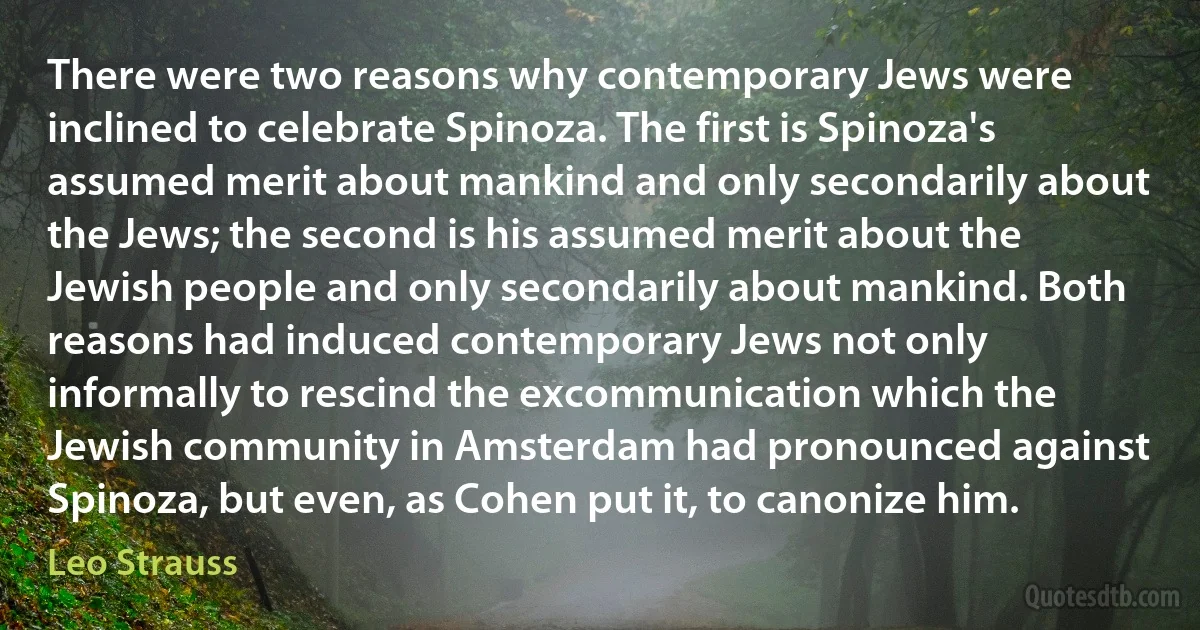 There were two reasons why contemporary Jews were inclined to celebrate Spinoza. The first is Spinoza's assumed merit about mankind and only secondarily about the Jews; the second is his assumed merit about the Jewish people and only secondarily about mankind. Both reasons had induced contemporary Jews not only informally to rescind the excommunication which the Jewish community in Amsterdam had pronounced against Spinoza, but even, as Cohen put it, to canonize him. (Leo Strauss)