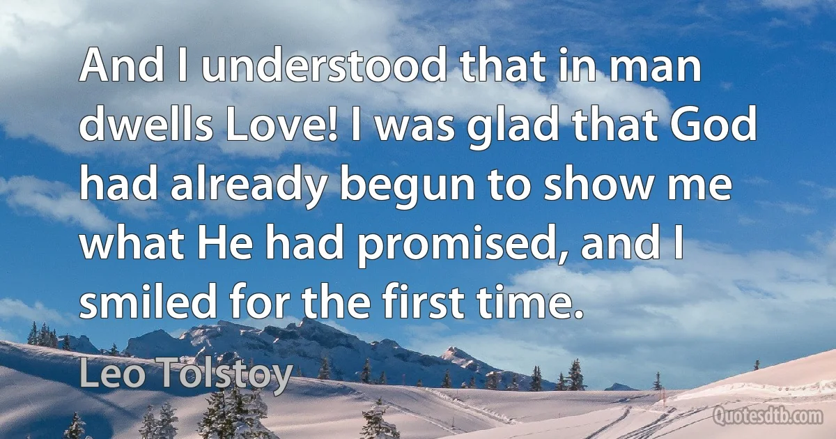 And I understood that in man dwells Love! I was glad that God had already begun to show me what He had promised, and I smiled for the first time. (Leo Tolstoy)