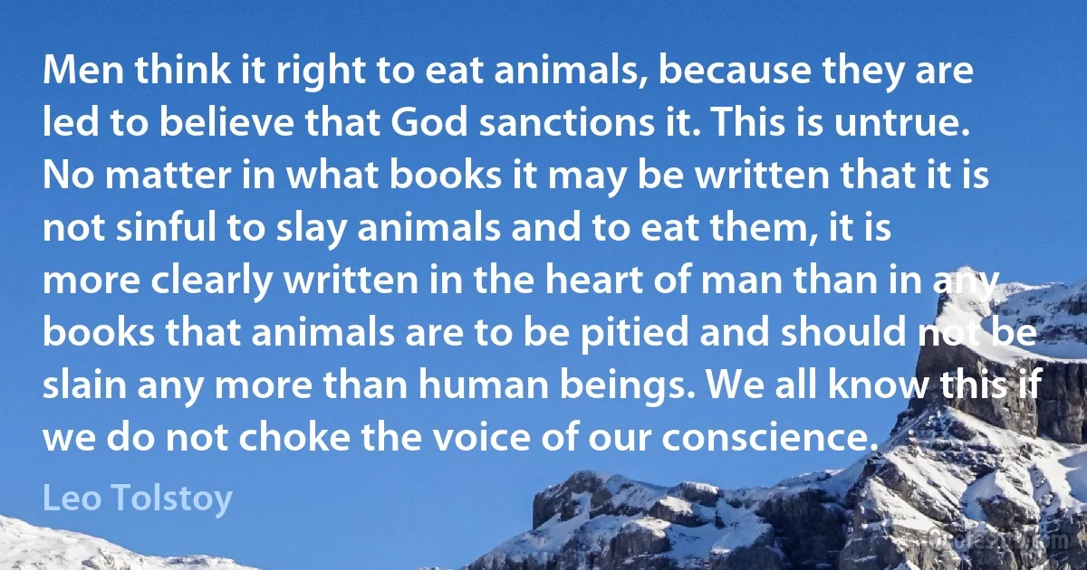 Men think it right to eat animals, because they are led to believe that God sanctions it. This is untrue. No matter in what books it may be written that it is not sinful to slay animals and to eat them, it is more clearly written in the heart of man than in any books that animals are to be pitied and should not be slain any more than human beings. We all know this if we do not choke the voice of our conscience. (Leo Tolstoy)