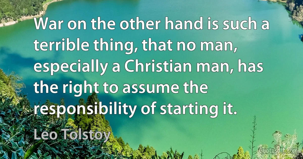 War on the other hand is such a terrible thing, that no man, especially a Christian man, has the right to assume the responsibility of starting it. (Leo Tolstoy)