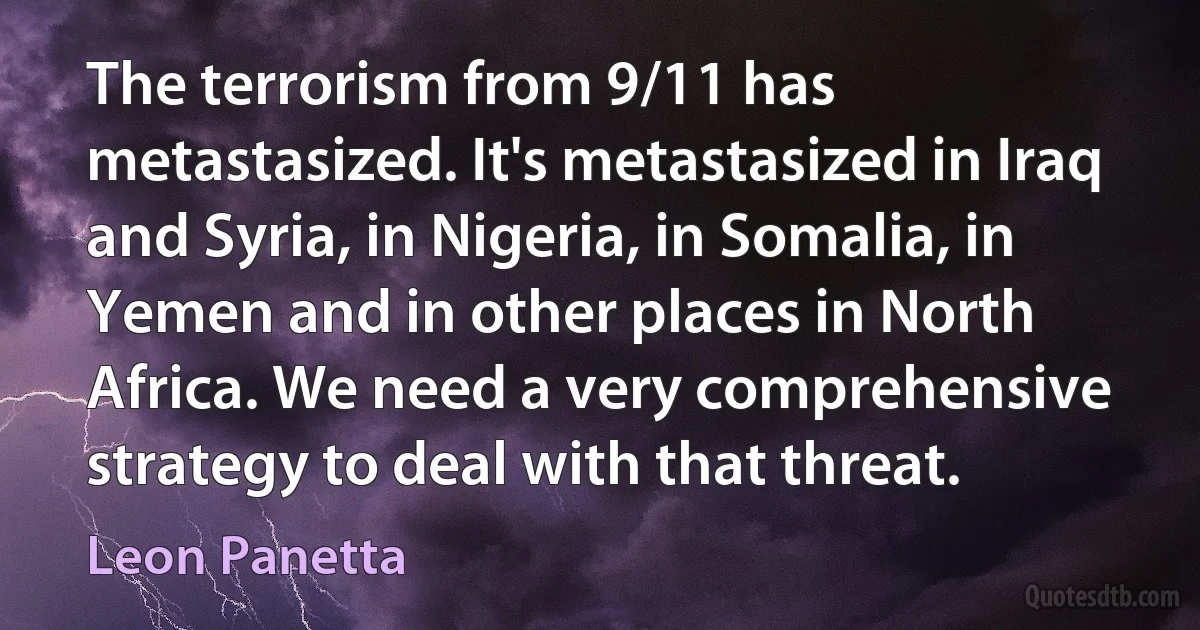 The terrorism from 9/11 has metastasized. It's metastasized in Iraq and Syria, in Nigeria, in Somalia, in Yemen and in other places in North Africa. We need a very comprehensive strategy to deal with that threat. (Leon Panetta)