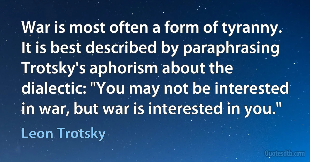 War is most often a form of tyranny. It is best described by paraphrasing Trotsky's aphorism about the dialectic: "You may not be interested in war, but war is interested in you." (Leon Trotsky)