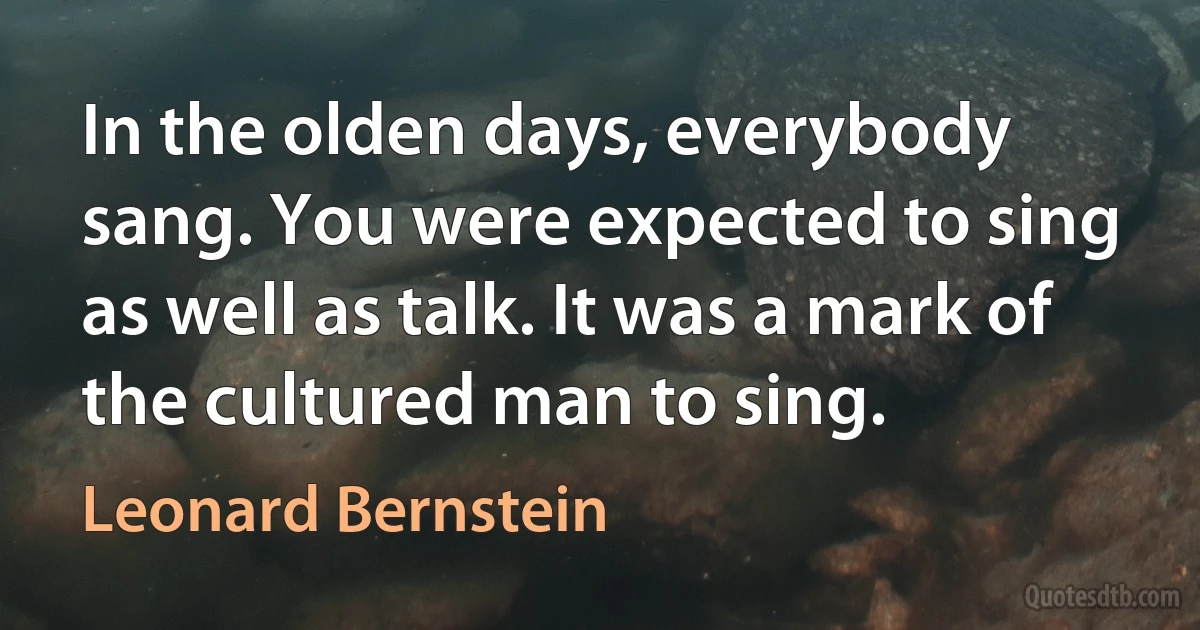 In the olden days, everybody sang. You were expected to sing as well as talk. It was a mark of the cultured man to sing. (Leonard Bernstein)