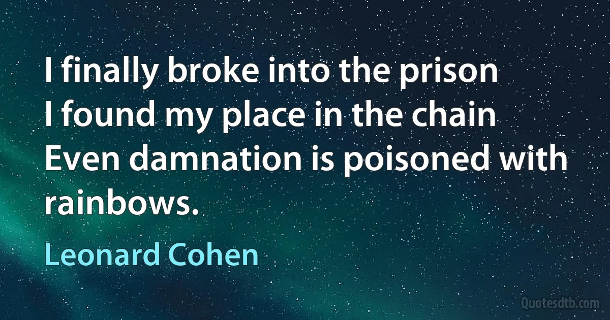 I finally broke into the prison
I found my place in the chain
Even damnation is poisoned with rainbows. (Leonard Cohen)