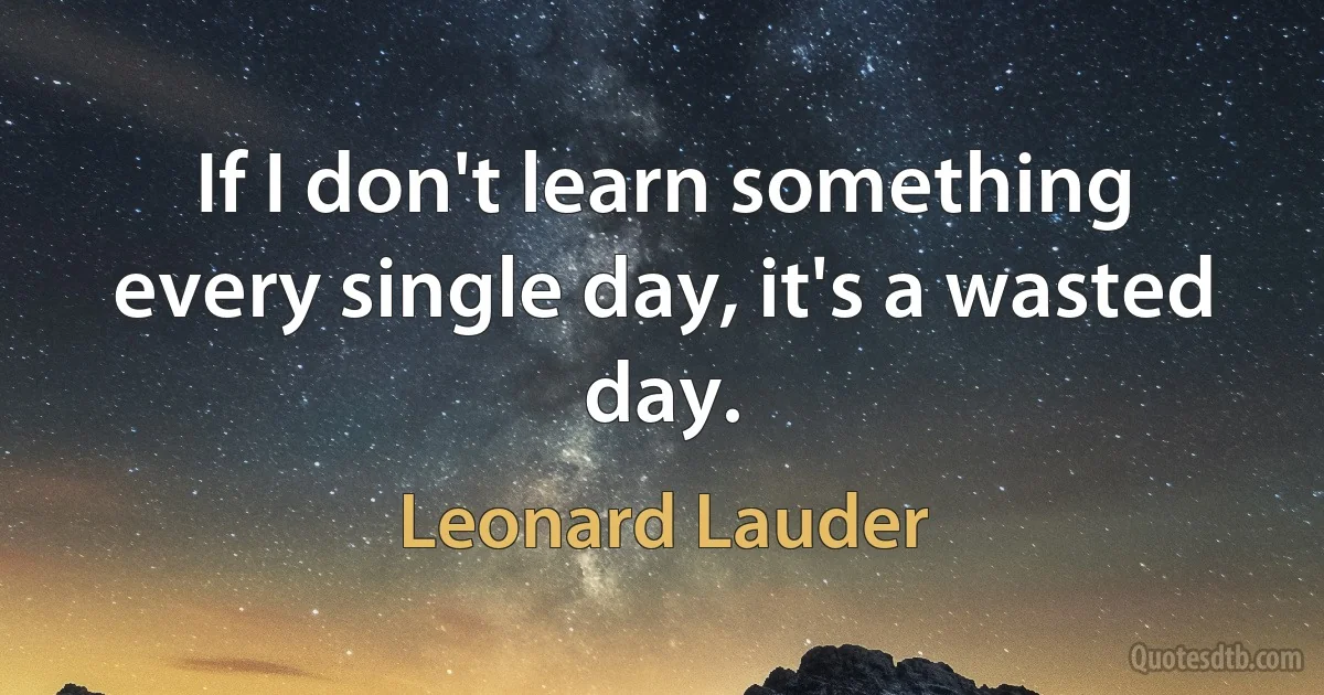 If I don't learn something every single day, it's a wasted day. (Leonard Lauder)