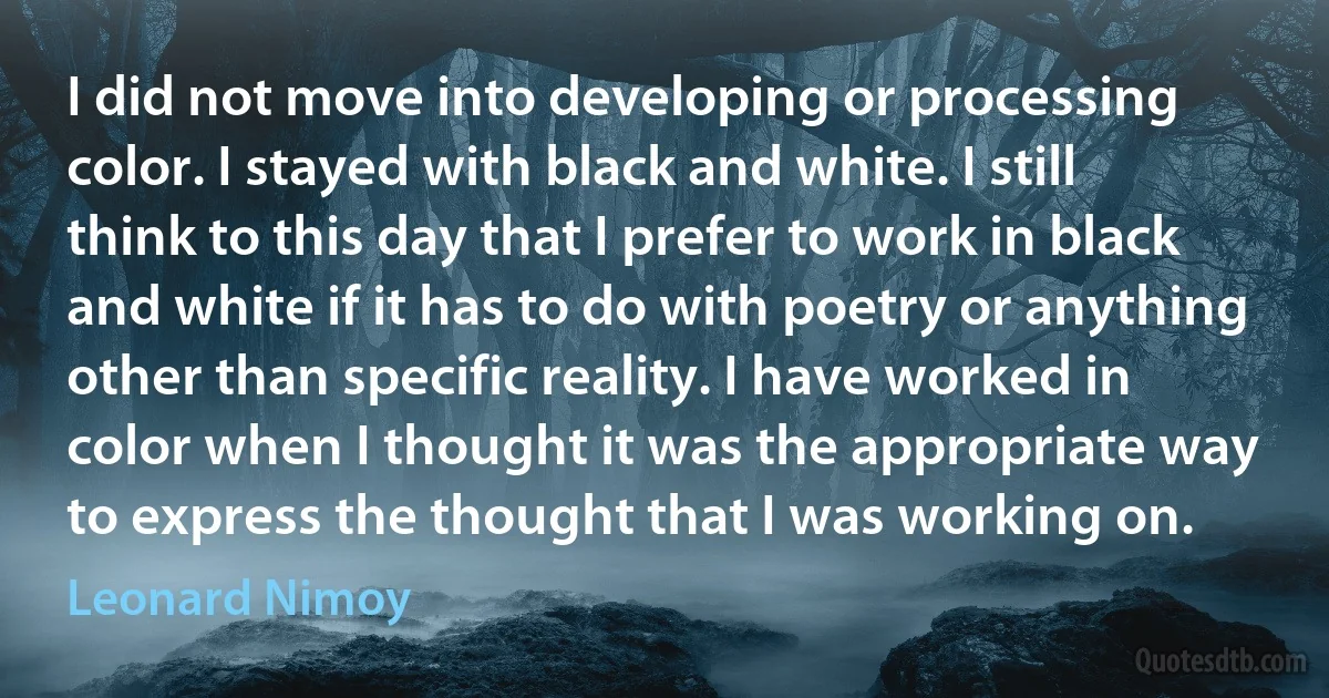 I did not move into developing or processing color. I stayed with black and white. I still think to this day that I prefer to work in black and white if it has to do with poetry or anything other than specific reality. I have worked in color when I thought it was the appropriate way to express the thought that I was working on. (Leonard Nimoy)