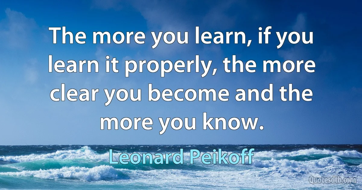 The more you learn, if you learn it properly, the more clear you become and the more you know. (Leonard Peikoff)