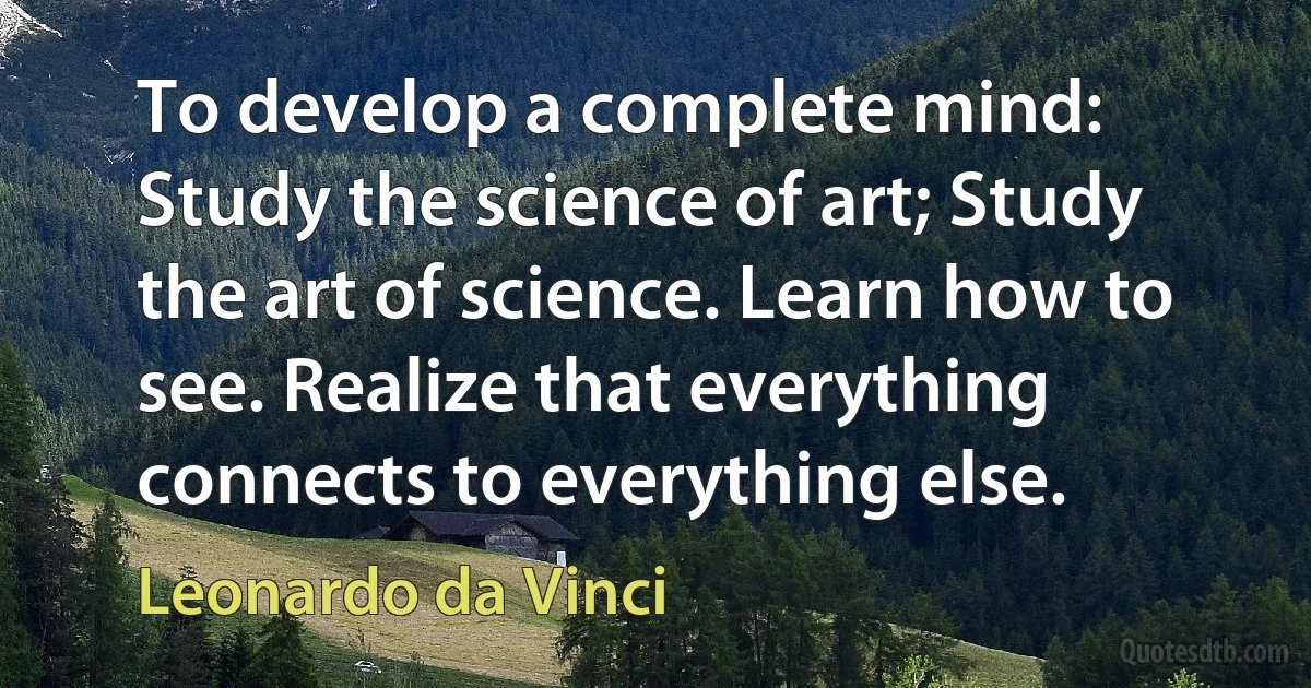 To develop a complete mind: Study the science of art; Study the art of science. Learn how to see. Realize that everything connects to everything else. (Leonardo da Vinci)