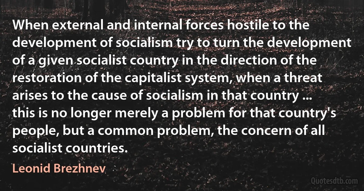 When external and internal forces hostile to the development of socialism try to turn the development of a given socialist country in the direction of the restoration of the capitalist system, when a threat arises to the cause of socialism in that country ... this is no longer merely a problem for that country's people, but a common problem, the concern of all socialist countries. (Leonid Brezhnev)