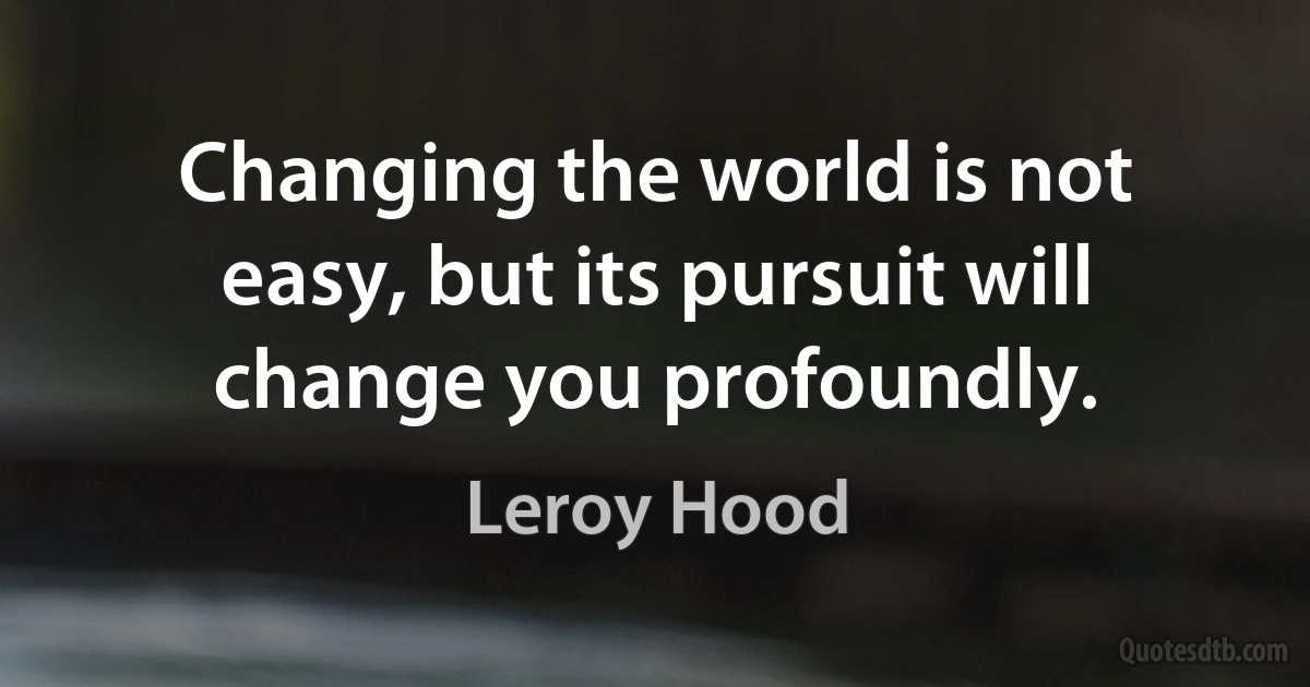 Changing the world is not easy, but its pursuit will change you profoundly. (Leroy Hood)