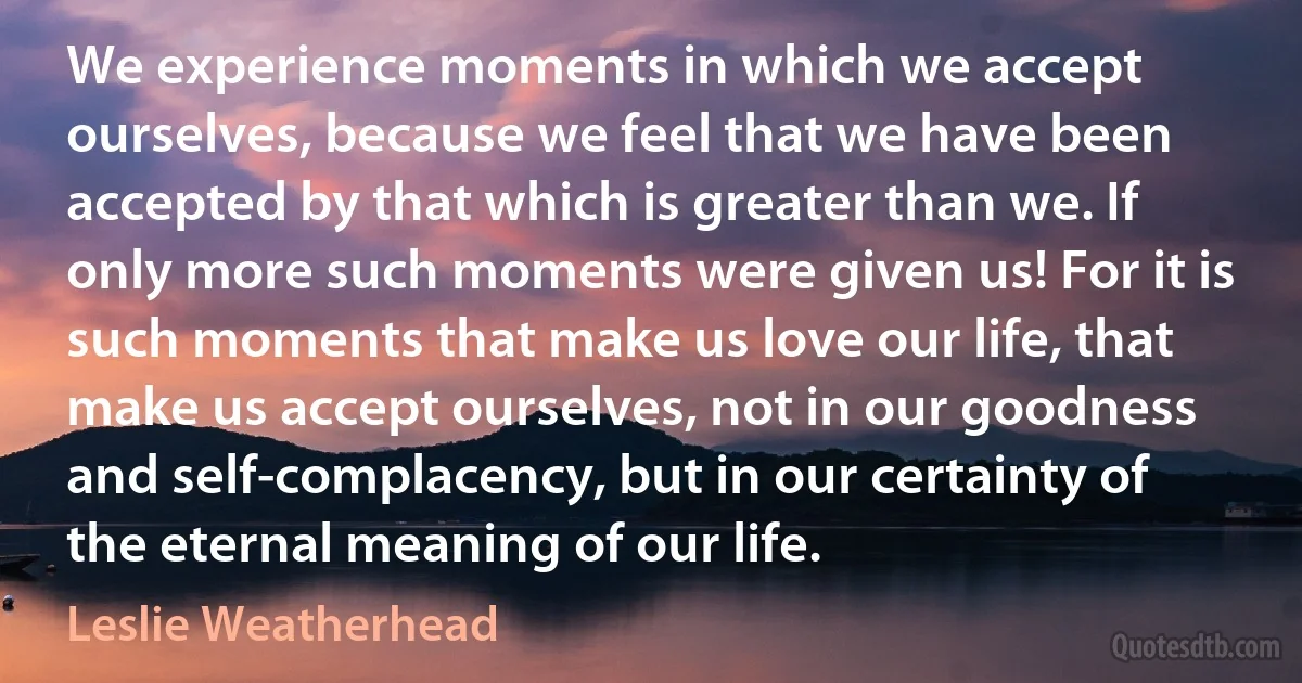 We experience moments in which we accept ourselves, because we feel that we have been accepted by that which is greater than we. If only more such moments were given us! For it is such moments that make us love our life, that make us accept ourselves, not in our goodness and self-complacency, but in our certainty of the eternal meaning of our life. (Leslie Weatherhead)