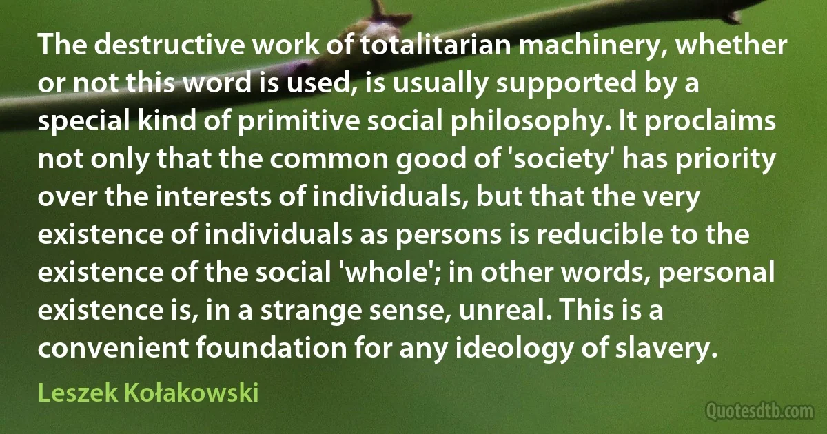 The destructive work of totalitarian machinery, whether or not this word is used, is usually supported by a special kind of primitive social philosophy. It proclaims not only that the common good of 'society' has priority over the interests of individuals, but that the very existence of individuals as persons is reducible to the existence of the social 'whole'; in other words, personal existence is, in a strange sense, unreal. This is a convenient foundation for any ideology of slavery. (Leszek Kołakowski)