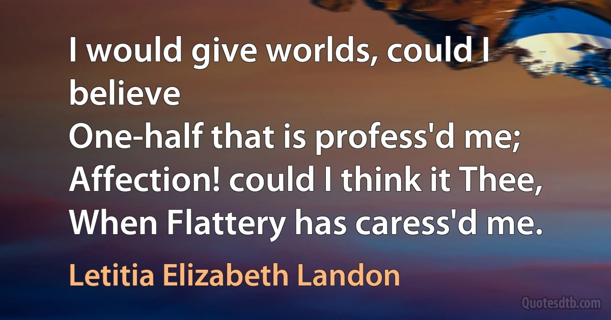 I would give worlds, could I believe
One-half that is profess'd me;
Affection! could I think it Thee,
When Flattery has caress'd me. (Letitia Elizabeth Landon)