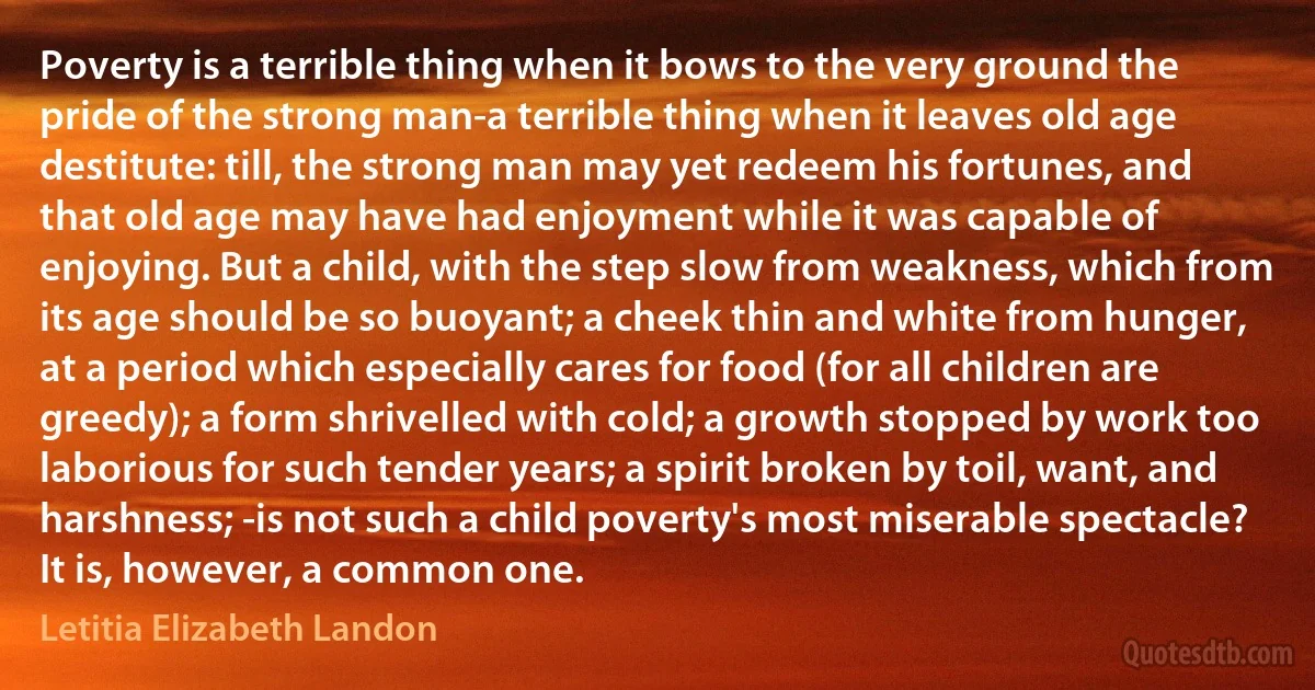 Poverty is a terrible thing when it bows to the very ground the pride of the strong man-a terrible thing when it leaves old age destitute: till, the strong man may yet redeem his fortunes, and that old age may have had enjoyment while it was capable of enjoying. But a child, with the step slow from weakness, which from its age should be so buoyant; a cheek thin and white from hunger, at a period which especially cares for food (for all children are greedy); a form shrivelled with cold; a growth stopped by work too laborious for such tender years; a spirit broken by toil, want, and harshness; -is not such a child poverty's most miserable spectacle? It is, however, a common one. (Letitia Elizabeth Landon)