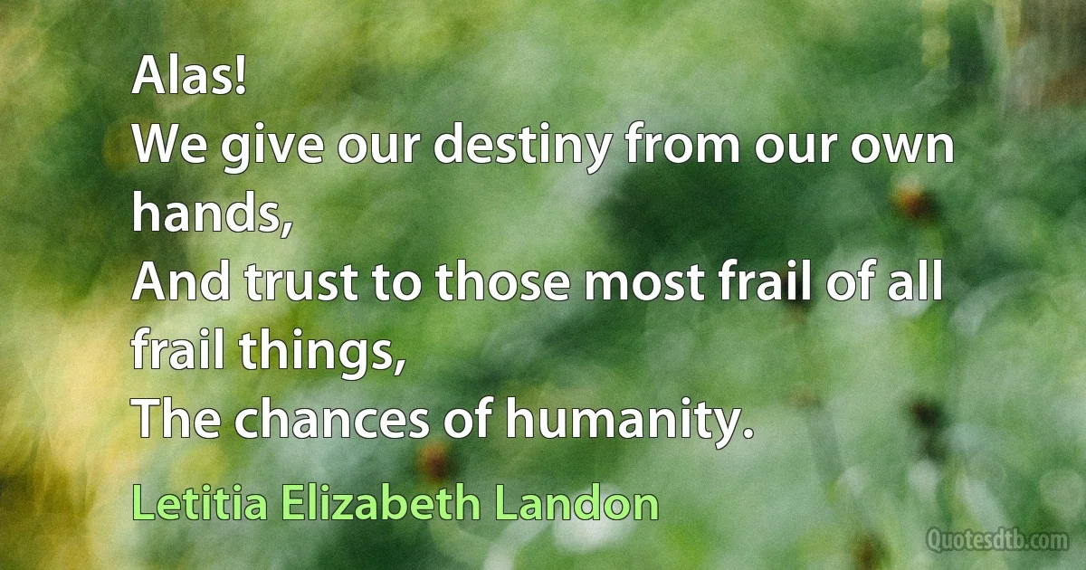 Alas!
We give our destiny from our own hands,
And trust to those most frail of all frail things,
The chances of humanity. (Letitia Elizabeth Landon)