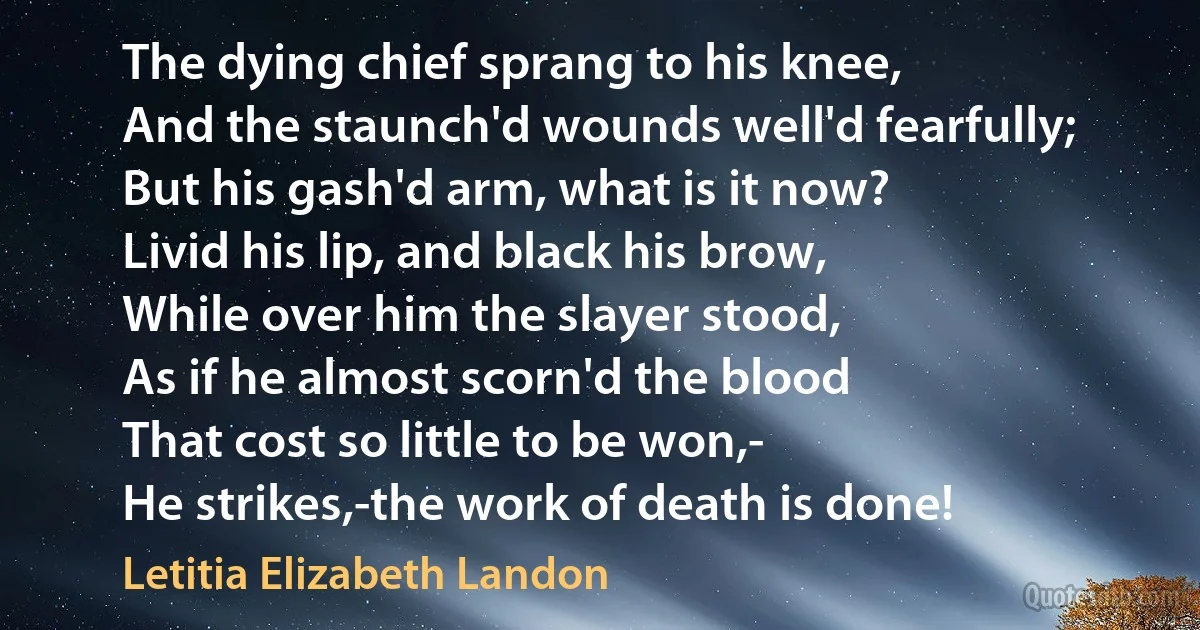 The dying chief sprang to his knee,
And the staunch'd wounds well'd fearfully;
But his gash'd arm, what is it now?
Livid his lip, and black his brow,
While over him the slayer stood,
As if he almost scorn'd the blood
That cost so little to be won,-
He strikes,-the work of death is done! (Letitia Elizabeth Landon)