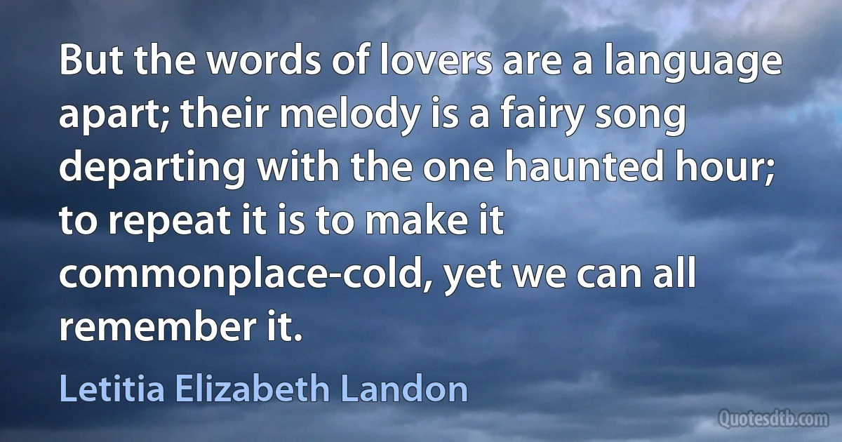 But the words of lovers are a language apart; their melody is a fairy song departing with the one haunted hour; to repeat it is to make it commonplace-cold, yet we can all remember it. (Letitia Elizabeth Landon)