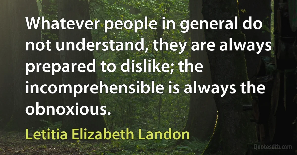 Whatever people in general do not understand, they are always prepared to dislike; the incomprehensible is always the obnoxious. (Letitia Elizabeth Landon)