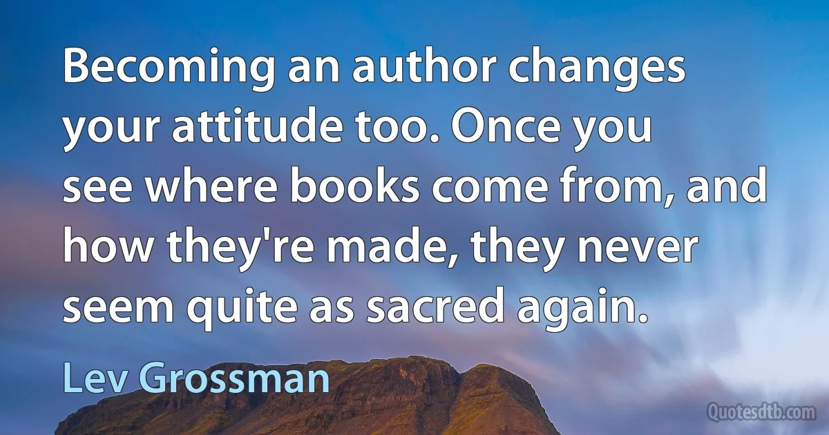 Becoming an author changes your attitude too. Once you see where books come from, and how they're made, they never seem quite as sacred again. (Lev Grossman)