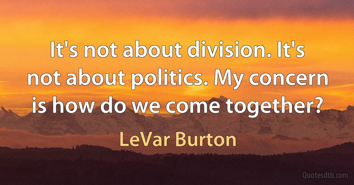 It's not about division. It's not about politics. My concern is how do we come together? (LeVar Burton)