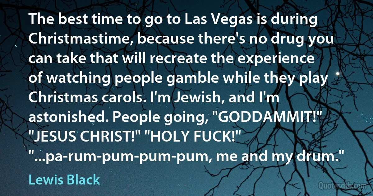 The best time to go to Las Vegas is during Christmastime, because there's no drug you can take that will recreate the experience of watching people gamble while they play Christmas carols. I'm Jewish, and I'm astonished. People going, "GODDAMMIT!" "JESUS CHRIST!" "HOLY FUCK!" "...pa-rum-pum-pum-pum, me and my drum." (Lewis Black)