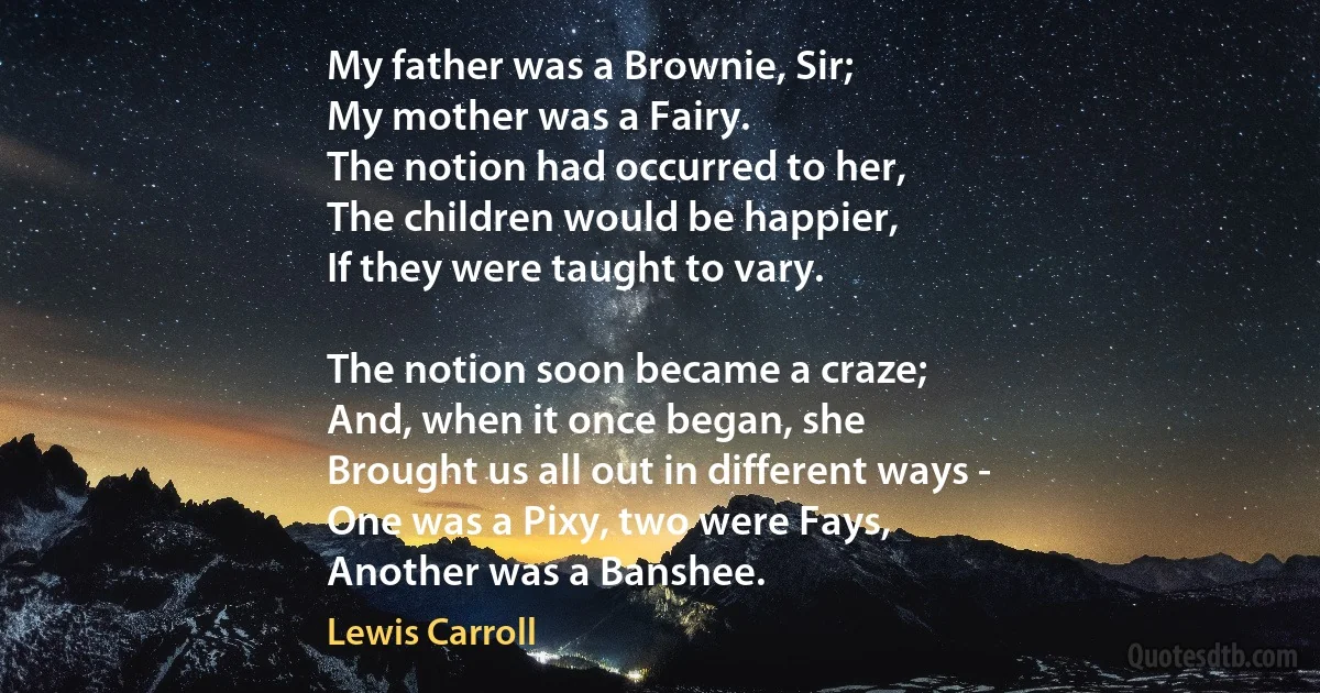 My father was a Brownie, Sir;
My mother was a Fairy.
The notion had occurred to her,
The children would be happier,
If they were taught to vary.

The notion soon became a craze;
And, when it once began, she
Brought us all out in different ways -
One was a Pixy, two were Fays,
Another was a Banshee. (Lewis Carroll)