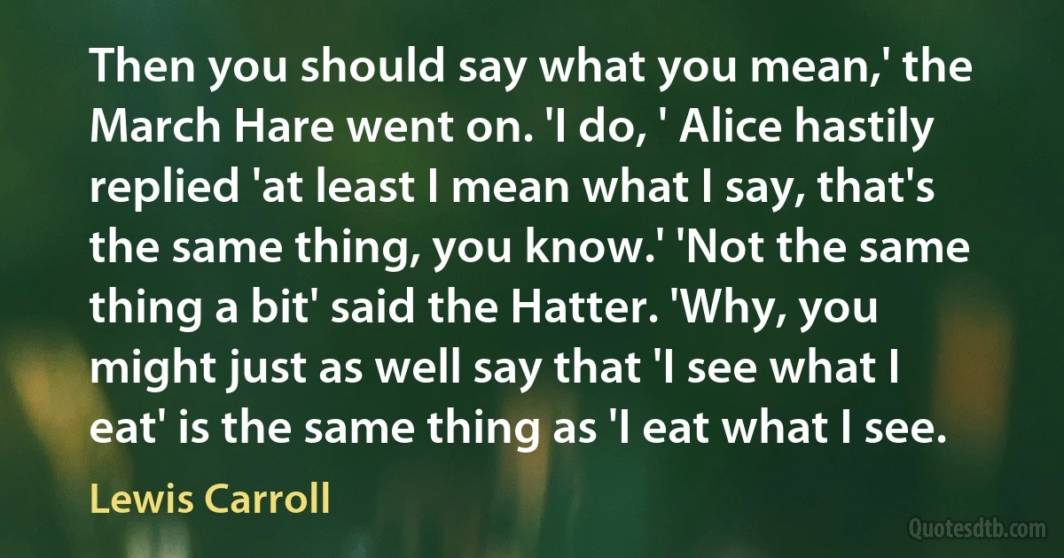 Then you should say what you mean,' the March Hare went on. 'I do, ' Alice hastily replied 'at least I mean what I say, that's the same thing, you know.' 'Not the same thing a bit' said the Hatter. 'Why, you might just as well say that 'I see what I eat' is the same thing as 'I eat what I see. (Lewis Carroll)