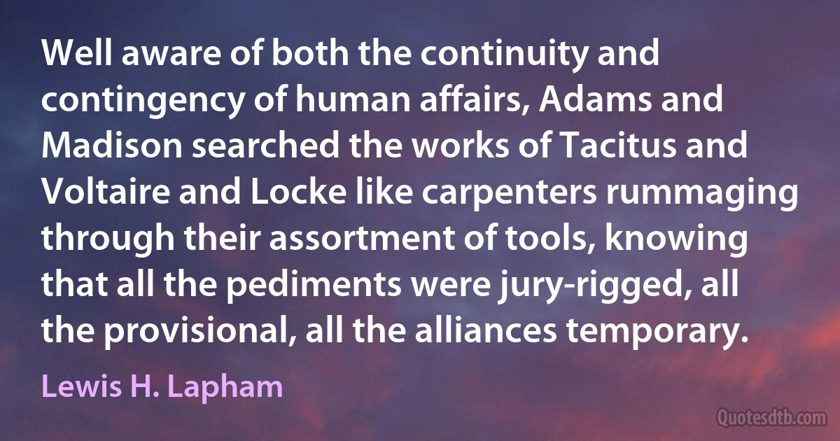 Well aware of both the continuity and contingency of human affairs, Adams and Madison searched the works of Tacitus and Voltaire and Locke like carpenters rummaging through their assortment of tools, knowing that all the pediments were jury-rigged, all the provisional, all the alliances temporary. (Lewis H. Lapham)