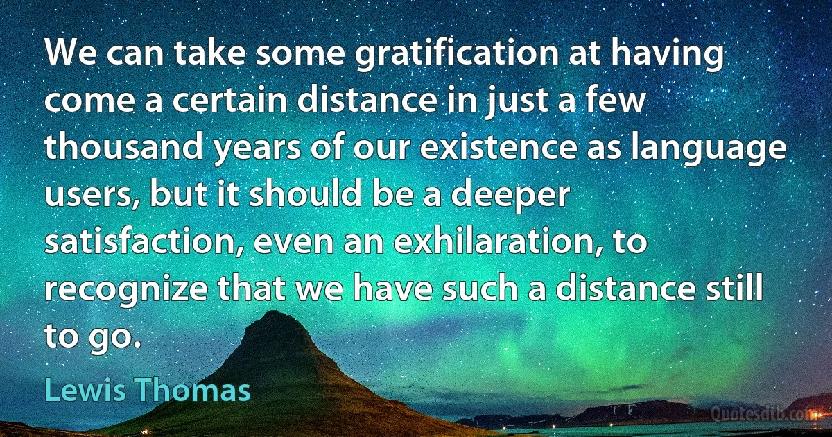 We can take some gratification at having come a certain distance in just a few thousand years of our existence as language users, but it should be a deeper satisfaction, even an exhilaration, to recognize that we have such a distance still to go. (Lewis Thomas)