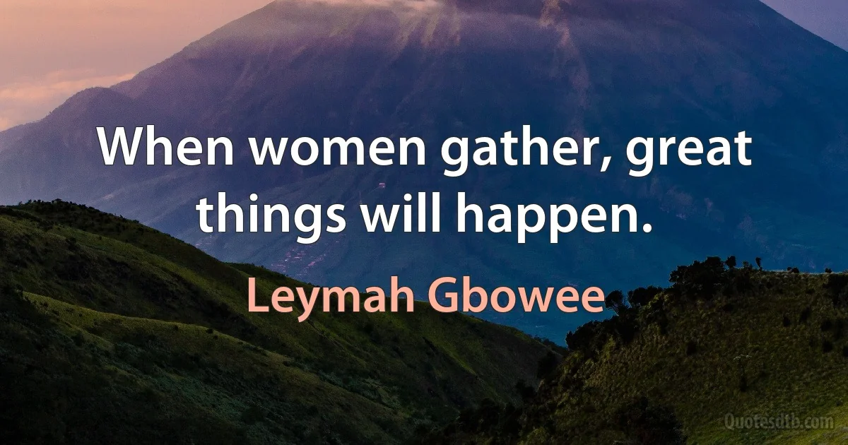 When women gather, great things will happen. (Leymah Gbowee)