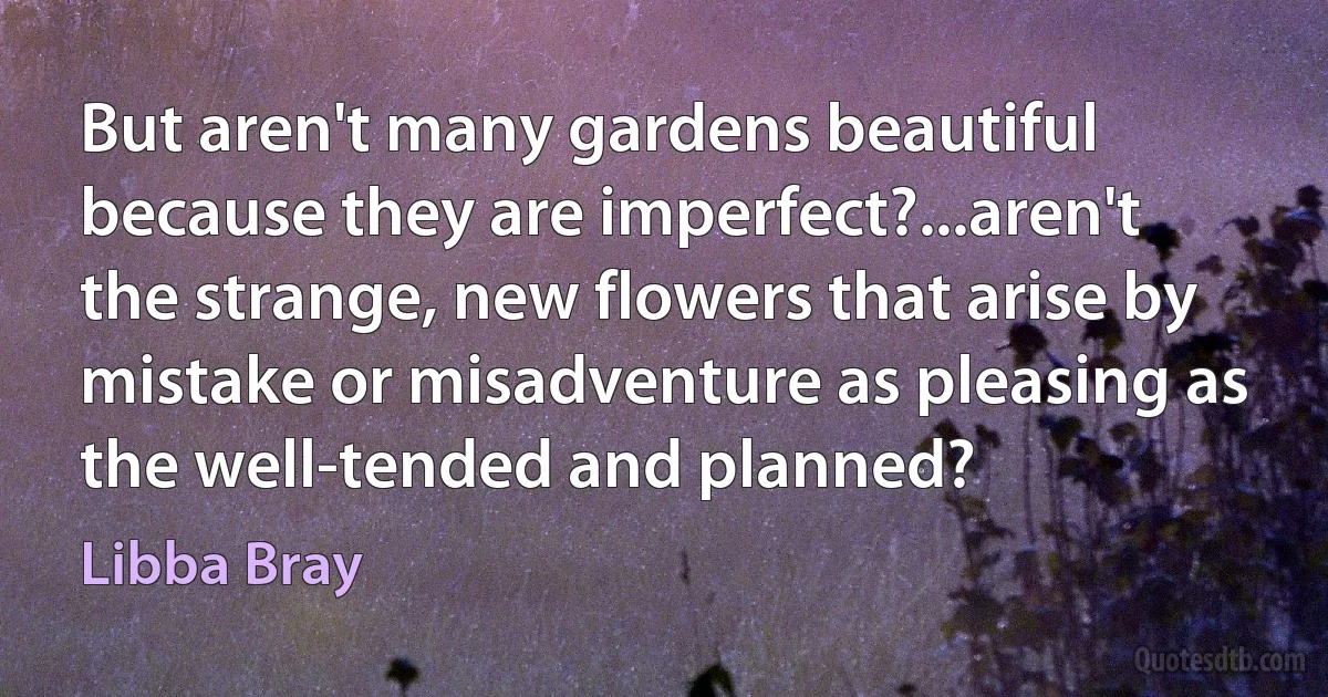 But aren't many gardens beautiful because they are imperfect?...aren't the strange, new flowers that arise by mistake or misadventure as pleasing as the well-tended and planned? (Libba Bray)