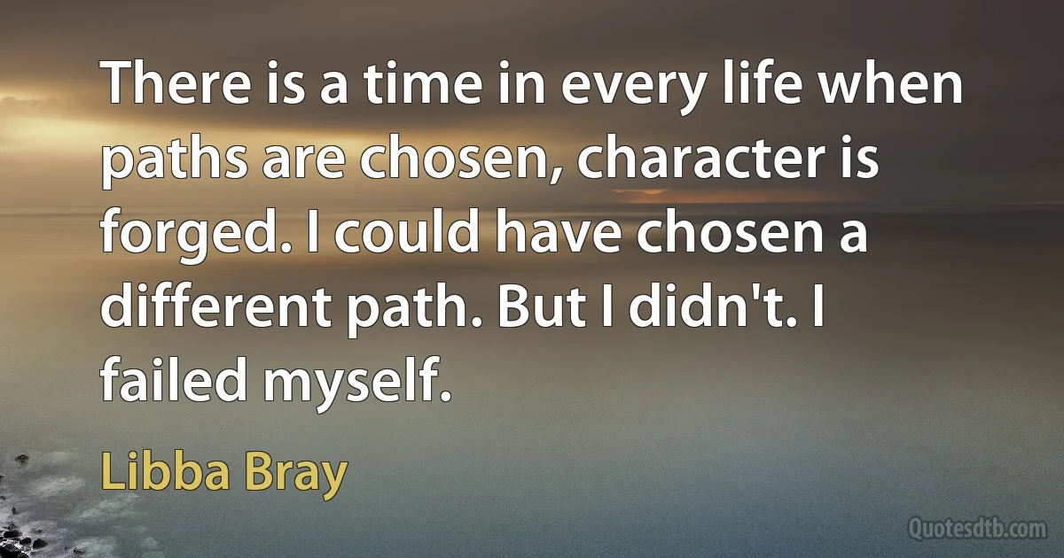 There is a time in every life when paths are chosen, character is forged. I could have chosen a different path. But I didn't. I failed myself. (Libba Bray)