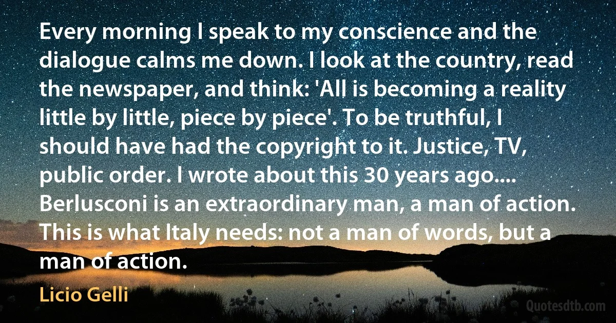 Every morning I speak to my conscience and the dialogue calms me down. I look at the country, read the newspaper, and think: 'All is becoming a reality little by little, piece by piece'. To be truthful, I should have had the copyright to it. Justice, TV, public order. I wrote about this 30 years ago.... Berlusconi is an extraordinary man, a man of action. This is what Italy needs: not a man of words, but a man of action. (Licio Gelli)