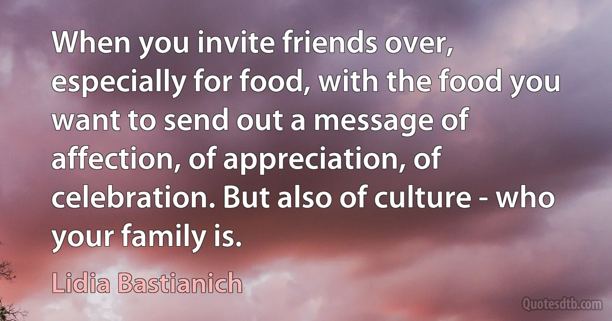 When you invite friends over, especially for food, with the food you want to send out a message of affection, of appreciation, of celebration. But also of culture - who your family is. (Lidia Bastianich)