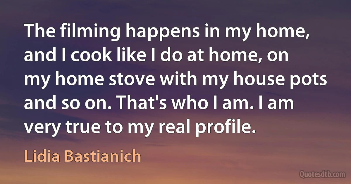 The filming happens in my home, and I cook like I do at home, on my home stove with my house pots and so on. That's who I am. I am very true to my real profile. (Lidia Bastianich)