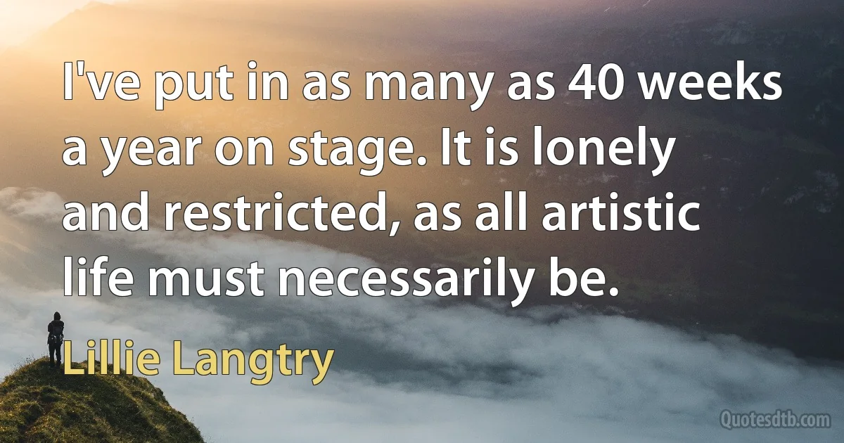 I've put in as many as 40 weeks a year on stage. It is lonely and restricted, as all artistic life must necessarily be. (Lillie Langtry)