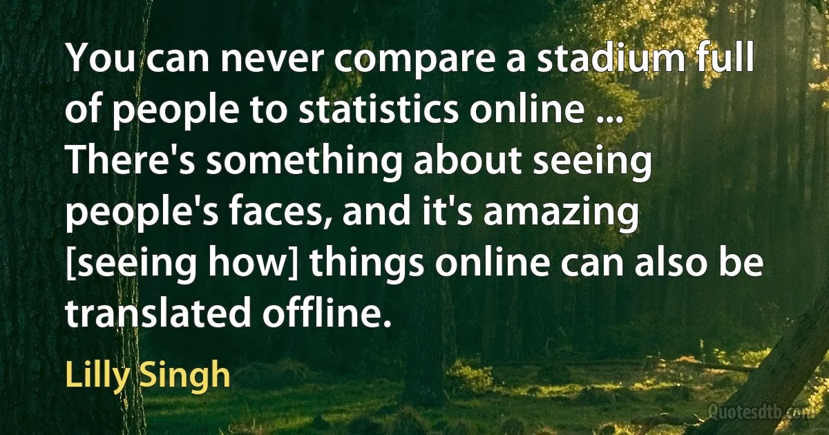 You can never compare a stadium full of people to statistics online ... There's something about seeing people's faces, and it's amazing [seeing how] things online can also be translated offline. (Lilly Singh)