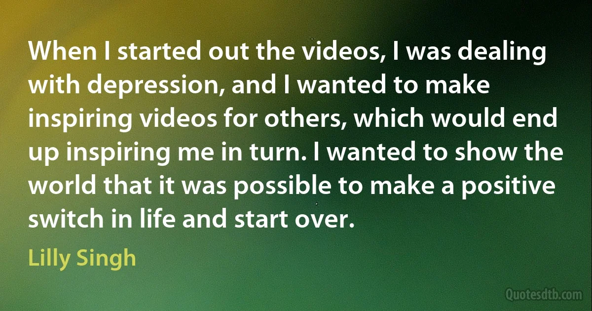 When I started out the videos, I was dealing with depression, and I wanted to make inspiring videos for others, which would end up inspiring me in turn. I wanted to show the world that it was possible to make a positive switch in life and start over. (Lilly Singh)